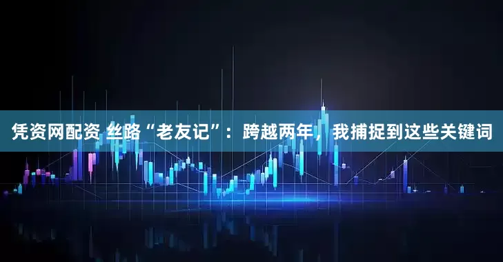 凭资网配资 丝路“老友记”：跨越两年，我捕捉到这些关键词