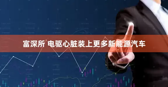 富深所 电驱心脏装上更多新能源汽车
