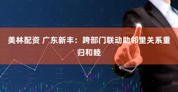 美林配资 广东新丰：跨部门联动助邻里关系重归和睦