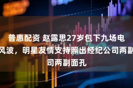 普惠配资 赵露思27岁包下九场电影引风波，明星友情支持照出经纪公司两副面孔