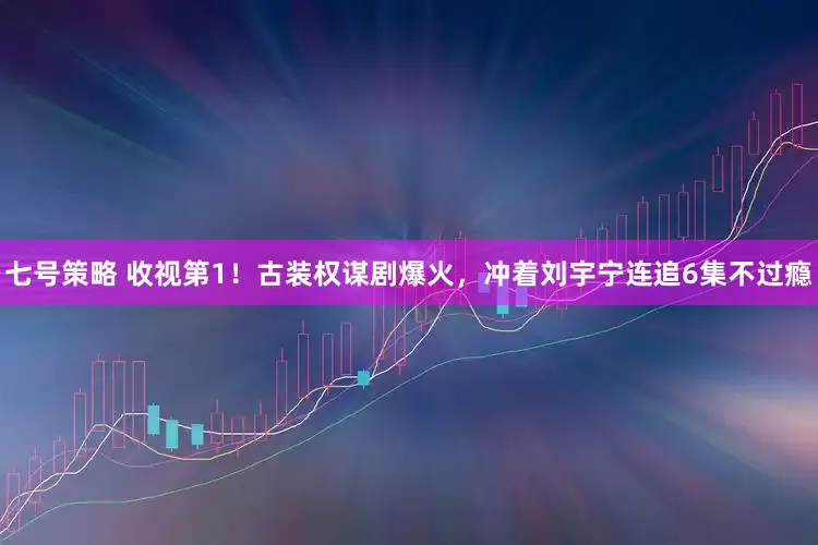 七号策略 收视第1！古装权谋剧爆火，冲着刘宇宁连追6集不过瘾