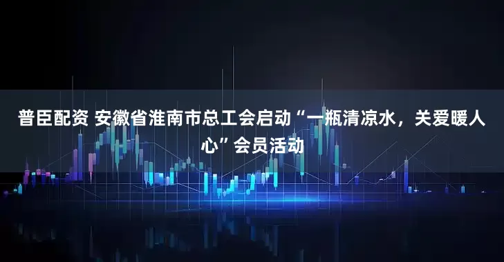 普臣配资 安徽省淮南市总工会启动“一瓶清凉水，关爱暖人心”会员活动
