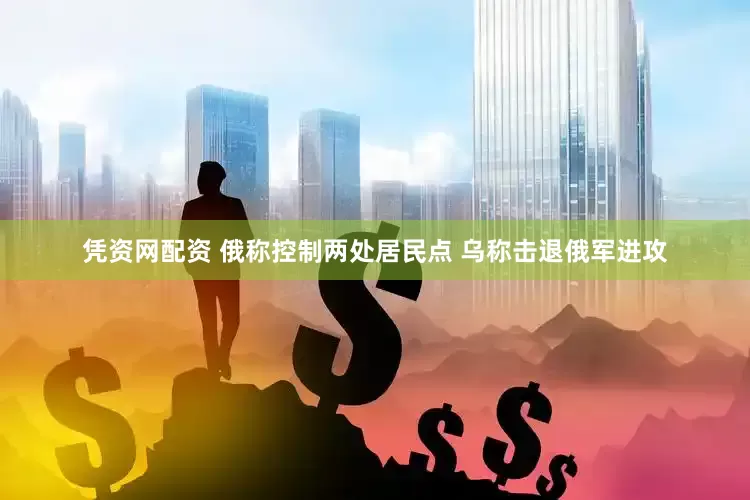 凭资网配资 俄称控制两处居民点 乌称击退俄军进攻