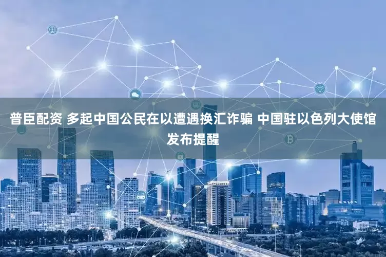 普臣配资 多起中国公民在以遭遇换汇诈骗 中国驻以色列大使馆发布提醒