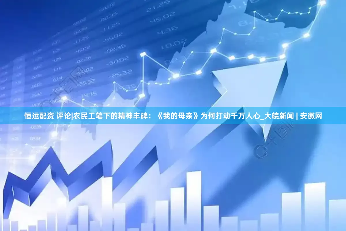 恒运配资 评论|农民工笔下的精神丰碑：《我的母亲》为何打动千万人心_大皖新闻 | 安徽网