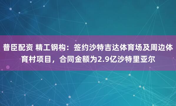 普臣配资 精工钢构：签约沙特吉达体育场及周边体育村项目，合同金额为2.9亿沙特里亚尔