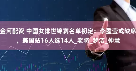 金河配资 中国女排世锦赛名单初定：李盈莹或缺席，美国站16人选14人_老将_梦洁_仲慧