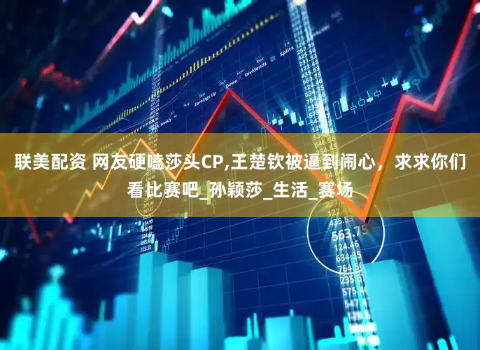 联美配资 网友硬嗑莎头CP,王楚钦被逼到闹心，求求你们看比赛吧_孙颖莎_生活_赛场