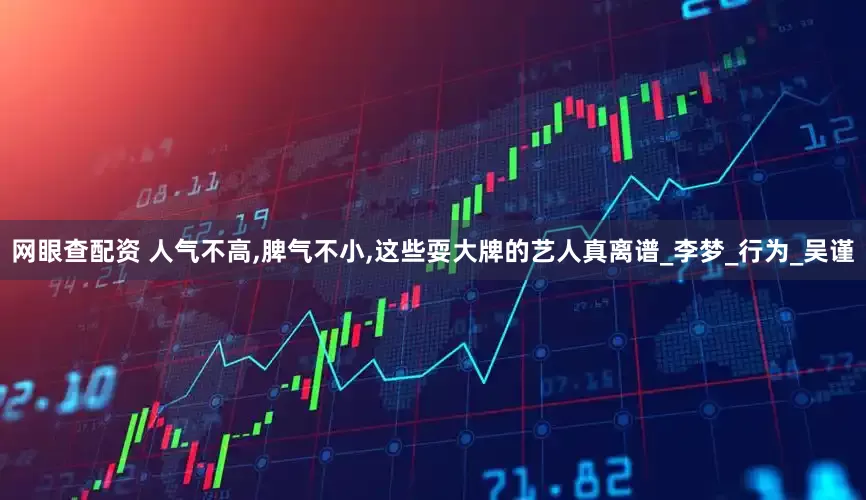 网眼查配资 人气不高,脾气不小,这些耍大牌的艺人真离谱_李梦_行为_吴谨