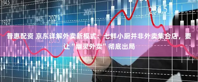 普惠配资 京东详解外卖新模式：七鲜小厨并非外卖集合店，要让“幽灵外卖”彻底出局