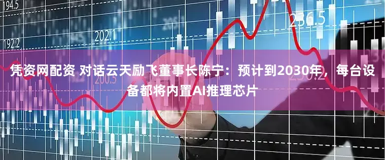 凭资网配资 对话云天励飞董事长陈宁：预计到2030年，每台设备都将内置AI推理芯片