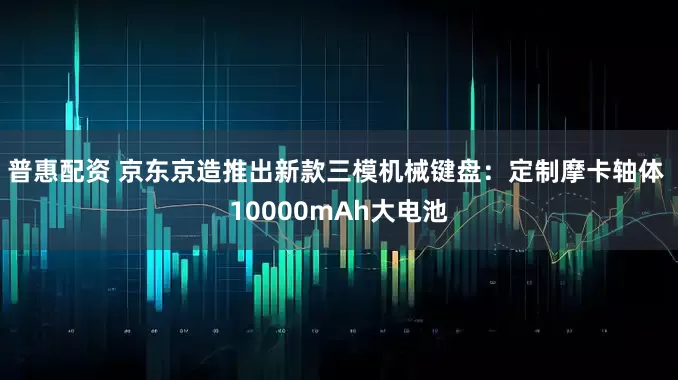 普惠配资 京东京造推出新款三模机械键盘：定制摩卡轴体 10000mAh大电池