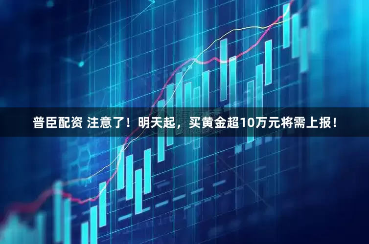 普臣配资 注意了！明天起，买黄金超10万元将需上报！