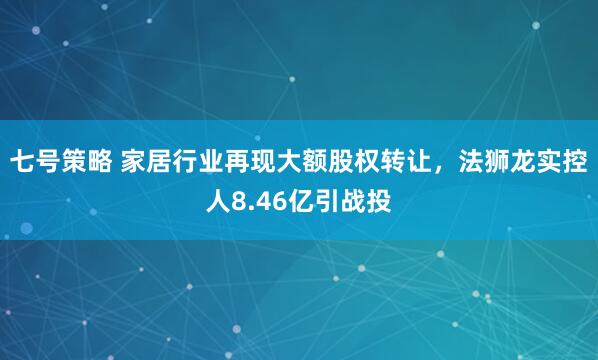 七号策略 家居行业再现大额股权转让，法狮龙实控人8.46亿引战投
