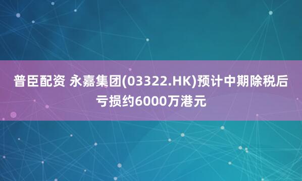 普臣配资 永嘉集团(03322.HK)预计中期除税后亏损约6000万港元