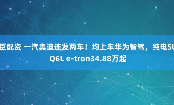 普臣配资 一汽奥迪连发两车！均上车华为智驾，纯电SUV Q6L e-tron34.88万起