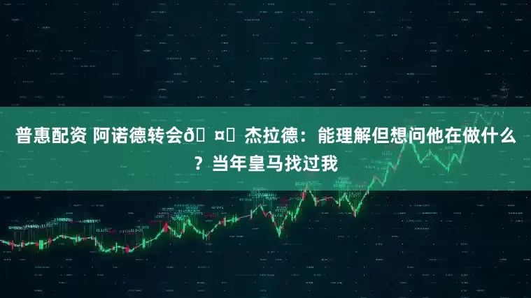 普惠配资 阿诺德转会🤔杰拉德：能理解但想问他在做什么？当年皇马找过我