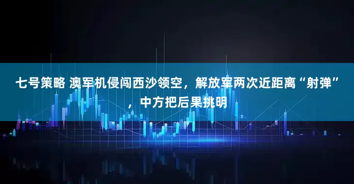 七号策略 澳军机侵闯西沙领空，解放军两次近距离“射弹”，中方把后果挑明