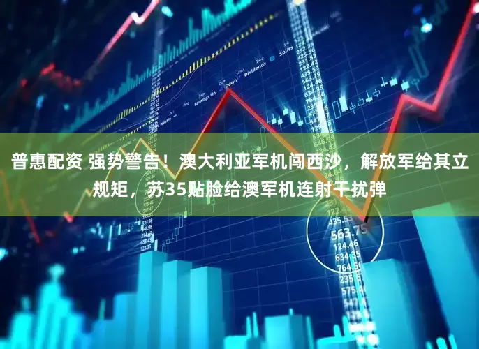 普惠配资 强势警告！澳大利亚军机闯西沙，解放军给其立规矩，苏35贴脸给澳军机连射干扰弹