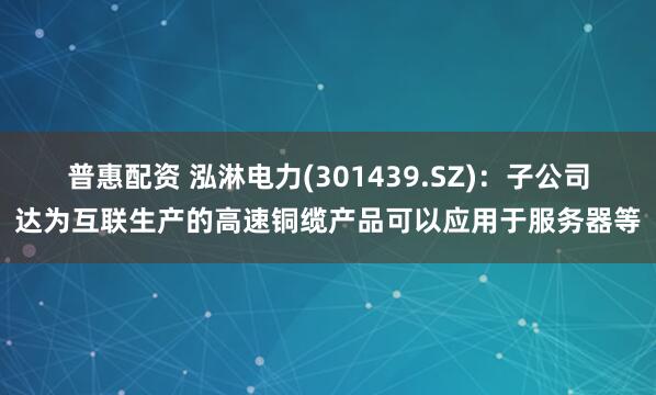 普惠配资 泓淋电力(301439.SZ)：子公司达为互联生产的高速铜缆产品可以应用于服务器等