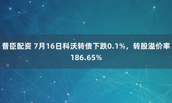 普臣配资 7月16日科沃转债下跌0.1%,转股溢价率186.65%