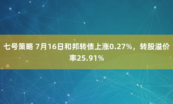七号策略 7月16日和邦转债上涨0.27%，转股溢价率25.91%