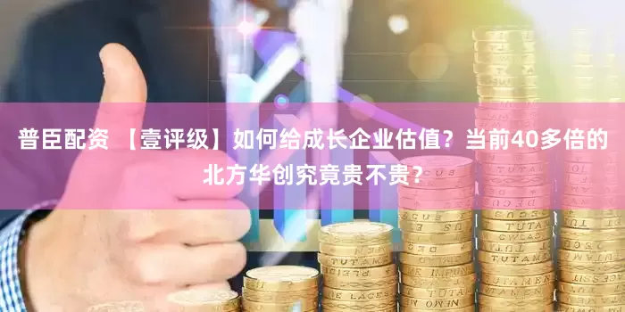 普臣配资 【壹评级】如何给成长企业估值？当前40多倍的北方华创究竟贵不贵？