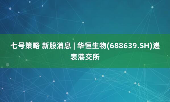 七号策略 新股消息 | 华恒生物(688639.SH)递表港交所