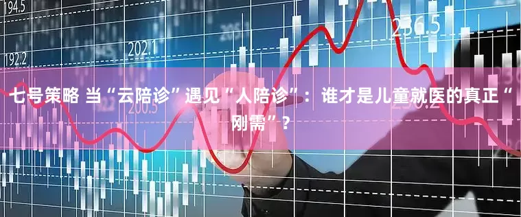 七号策略 当“云陪诊”遇见“人陪诊”：谁才是儿童就医的真正“刚需”？