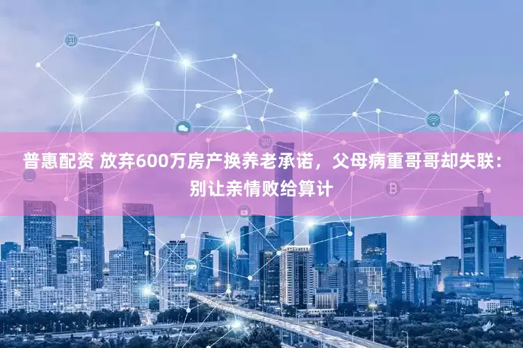 普惠配资 放弃600万房产换养老承诺，父母病重哥哥却失联：别让亲情败给算计